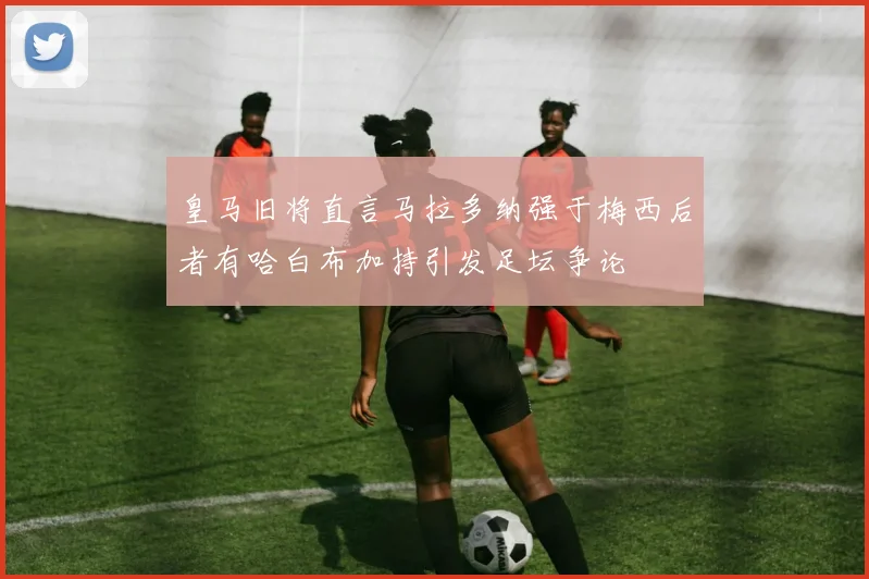 皇马旧将直言马拉多纳强于梅西后者有哈白布加持引发足坛争论